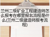 兰州二级矿业工程建造师怎么报考在哪里报名流程是什么(兰州二级建造师报考流程)