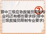 晋中三级应急救援员限制专业吗还有哪些要求呀(晋中三级救援员限制专业要求)
