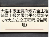 大连中级金属冶炼安全工程师网上报名服务平台网址多少(大连安全工程师报名网址)