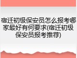 宿迁初级保安员怎么报考哪家最好有何要求(宿迁初级保安员报考推荐)