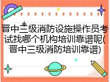 晋中三级消防设施操作员考试找哪个机构培训靠谱呢(晋中三级消防培训靠谱)