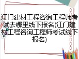 江门建材工程咨询工程师考试去哪里线下报名(江门建材工程咨询工程师考试线下报名)