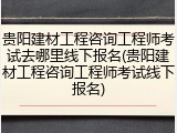 贵阳建材工程咨询工程师考试去哪里线下报名(贵阳建材工程咨询工程师考试线下报名)