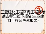 三亚建材工程咨询工程师考试去哪里线下报名(三亚建材工程师考试报名)