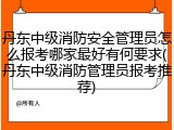 丹东中级消防安全管理员怎么报考哪家最好有何要求(丹东中级消防管理员报考推荐)