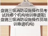 盘锦三级消防设施操作员考试找哪个机构培训靠谱呢(盘锦三级消防设施操作员培训靠谱机构)