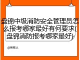 盘锦中级消防安全管理员怎么报考哪家最好有何要求(盘锦消防报考哪家最好)