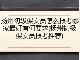 扬州初级保安员怎么报考哪家最好有何要求(扬州初级保安员报考推荐)