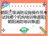 朝阳三级消防设施操作员考试找哪个机构培训靠谱呢(朝阳消防培训靠谱)