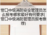 营口中级消防安全管理员怎么报考哪家最好有何要求(营口中级消防管理员报考推荐)