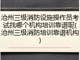 沧州三级消防设施操作员考试找哪个机构培训靠谱呢(沧州三级消防培训靠谱机构)