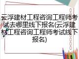 云浮建材工程咨询工程师考试去哪里线下报名(云浮建材工程咨询工程师考试线下报名)