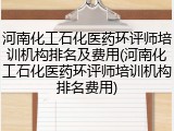 河南化工石化医药环评师培训机构排名及费用(河南化工石化医药环评师培训机构排名费用)