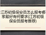 江苏初级保安员怎么报考哪家最好有何要求(江苏初级保安员报考推荐)