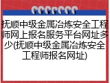 抚顺中级金属冶炼安全工程师网上报名服务平台网址多少(抚顺中级金属冶炼安全工程师报名网址)
