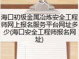 海口初级金属冶炼安全工程师网上报名服务平台网址多少(海口安全工程师报名网址)