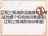 辽阳三级消防设施操作员考试找哪个机构培训靠谱呢(辽阳三级消防培训靠谱)