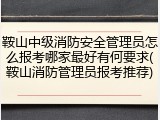 鞍山中级消防安全管理员怎么报考哪家最好有何要求(鞍山消防管理员报考推荐)
