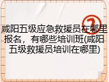 咸阳五级应急救援员在哪里报名，有哪些培训班(咸阳五级救援员培训在哪里)