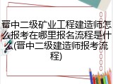 晋中二级矿业工程建造师怎么报考在哪里报名流程是什么(晋中二级建造师报考流程)