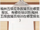 榆林五级应急救援员在哪里报名,有哪些培训班(榆林五级救援员培训在哪里报名)