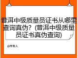普洱中级质量员证书从哪里查询真伪？(普洱中级质量员证书真伪查询)