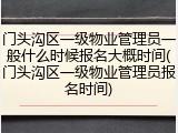 门头沟区一级物业管理员一般什么时候报名大概时间(门头沟区一级物业管理员报名时间)
