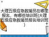 大理五级应急救援员在哪里报名,有哪些培训班(大理五级应急救援员报名培训班)