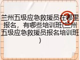 兰州五级应急救援员在哪里报名，有哪些培训班(兰州五级应急救援员报名培训班)