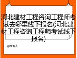 河北建材工程咨询工程师考试去哪里线下报名(河北建材工程咨询工程师考试线下报名)