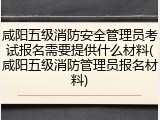 咸阳五级消防安全管理员考试报名需要提供什么材料(咸阳五级消防管理员报名材料)