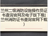 兰州二级消防设施操作员证书查询官网及电子版下载(兰州消防证书查询官网下载)