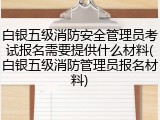 白银五级消防安全管理员考试报名需要提供什么材料(白银五级消防管理员报名材料)