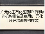 广元化工石化医药环评师培训机构排名及费用(广元化工环评培训机构排名)
