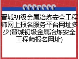 晋城初级金属冶炼安全工程师网上报名服务平台网址多少(晋城初级金属冶炼安全工程师报名网址)