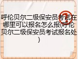 呼伦贝尔二级保安员考试在哪里可以报名怎么报(呼伦贝尔二级保安员考试报名处)