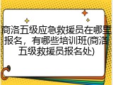 商洛五级应急救援员在哪里报名，有哪些培训班(商洛五级救援员报名处)