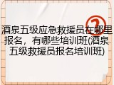酒泉五级应急救援员在哪里报名，有哪些培训班(酒泉五级救援员报名培训班)