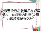 安康五级应急救援员在哪里报名，有哪些培训班(安康五级救援员报名处)