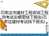 石家庄市建材工程咨询工程师考试去哪里线下报名(石家庄建材考试线下报名)