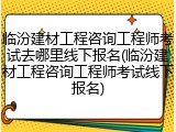 临汾建材工程咨询工程师考试去哪里线下报名(临汾建材工程咨询工程师考试线下报名)