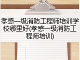 孝感一级消防工程师培训学校哪里好(孝感一级消防工程师培训)