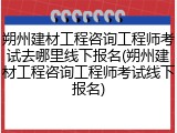 朔州建材工程咨询工程师考试去哪里线下报名(朔州建材工程咨询工程师考试线下报名)