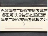 巴彦淖尔二级保安员考试在哪里可以报名怎么报(巴彦淖尔二级保安员考试报名处)