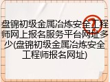 盘锦初级金属冶炼安全工程师网上报名服务平台网址多少(盘锦初级金属冶炼安全工程师报名网址)