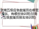 甘南五级应急救援员在哪里报名，有哪些培训班(甘南五级救援员报名培训班)