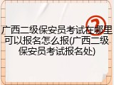 广西二级保安员考试在哪里可以报名怎么报(广西二级保安员考试报名处)