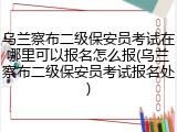 乌兰察布二级保安员考试在哪里可以报名怎么报(乌兰察布二级保安员考试报名处)