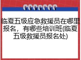 临夏五级应急救援员在哪里报名，有哪些培训班(临夏五级救援员报名处)