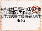 鞍山建材工程咨询工程师考试去哪里线下报名(鞍山建材工程咨询工程师考试线下报名)